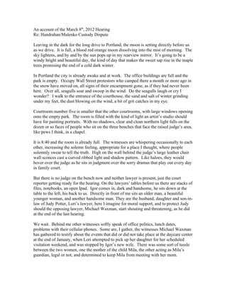 An account of the March 8th, 2012 Hearing
Re: Handrahan/Malenko Custody Dispute

Leaving in the dark for the long drive to Portland, the moon is setting directly before us
as we drive. It is full, a blood red orange moon dissolving into the mist of morning. The
sky lightens, and by and by the sun pops up in my rearview mirror. It’s going to be a
windy bright and beautiful day, the kind of day that makes the sweet sap rise in the maple
trees promising the end of a cold dark winter.

In Portland the city is already awake and at work. The office buildings are full and the
park is empty. Occupy Wall Street protestors who camped there a month or more ago in
the snow have moved on, all signs of their encampment gone, as if they had never been
here. Over all, seagulls soar and swoop in the wind. Do the seagulls laugh or cry I
wonder? I walk to the entrance of the courthouse, the sand and salt of winter grinding
under my feet, the dust blowing on the wind, a bit of grit catches in my eye.

Courtroom number five is smaller that the other courtrooms, with large windows opening
onto the empty park. The room is filled with the kind of light an artist’s studio should
have for painting portraits. With no shadows, clear and clean northern light falls on the
dozen or so faces of people who sit on the three benches that face the raised judge’s area,
like pews I think, in a chapel.

It is 8:40 and the room is already full. The witnesses are whispering occasionally to each
other, increasing the solemn feeling, appropriate for a place I thought, where people
solemnly swear to tell the truth. High on the wall behind the judge’s large leather chair
wall sconces cast a curved ribbed light and shadow pattern. Like haloes, they would
hover over the judge as he sits in judgment over the sorry dramas that play out every day
in family court.

But there is no judge on the bench now and neither lawyer is present, just the court
reporter getting ready for the hearing. On the lawyers’ tables before us there are stacks of
files, notebooks, an open Ipad. Igor comes in, dark and handsome, he sits down at the
table to the left, his back to us. Directly in front of me sits an older man, a beautiful
younger woman, and another handsome man. They are the husband, daughter and son-in-
law of Judy Potter, Lori’s lawyer, here I imagine for moral support, and to protect Judy
should the opposing lawyer, Michael Waxman, start shouting and threatening, as he did
at the end of the last hearing.

We wait. Behind me other witnesses softly speak of office politics, lunch dates,
problems with their cellular phones. Some are, I gather, the witnesses Michael Waxman
has gathered to testify about the events that did or did not take place at the daycare center
at the end of January, when Lori attempted to pick up her daughter for her scheduled
visitation weekend, and was stopped by Igor’s new wife. There was some sort of tussle
between the two women, one the mother of the child Mila, the other acting as Mila’s
guardian, legal or not, and determined to keep Mila from meeting with her mom.
 