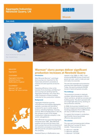 Above: The Warman®
AH®
slurry pump.
Right: Newbold Quarry
Aggregate Industries
Newbold Quarry, UK
Case study
Minerals
Introduction
Weir Minerals Warman®
centrifugal
slurry pumps are important for the
heavy duty extraction processes at
mineral and sand quarries across the
globe.
Operating efficiency is key to the
success of any business, and Warman®
slurry pumps are working hard for
Aggregate Industries, one of the UK’s
major producers of heavy building
materials for the construction industry.
Background
Aggregate Industries quarries,
manufactures and supplies aggregates,
asphalts, concretes and derivative
products for use in a wide range of
sectors, including highways, housing
and rail. With its headquarters in the UK,
the company is part of the largest
construction materials company in the
world, LafargeHolcim.
Weir Minerals has supported Aggregate
Industries since 1993. Weir Minerals
supplies and services the heavy duty
slurry pumps that are the cornerstone of
the extraction processes at some of the
650 UK quarries and plants operated by
the company.
Newbold Quarry in Staffordshire was
opened in the 1960s. In 1997, it was
producing 600,000 tonnes of sand and
gravel per year, used to make pre-cast
and ready mix concrete.
The site has expanded and production
volumes have significantly increased.
Today, the quarry produces 818,000
tonnes of sand and gravel annually.
The challenge
The production process is relatively
complex, delivering gravels in 20mm,
10mm and 6mm, as well as concrete and
building sands. The plant operated with
one single light duty pump, working on
low production volumes.
In 2008, the business installed one of
Europe’s largest sand processing plants,
boosting production from 2,500 tonnes
per day to 4,500 tonnes per day.
To support the increase in production,
significantly improving process
efficiency was paramount.
The solution
The new sand processing plant utilises
eight Warman®
pumps for slurry
transfer. These pumps are:
2 x Warman®
10/8 EM
1 x Warman®
8/6 EAH
1 x Warman®
12/10 EM
Warman®
slurry pumps deliver significant
production increases at Newbold Quarry
INDUSTRY
Aggregates
customer
Aggregate Industries,
Newbold Quarry,
Staffordshire, England
equipment
Warman®
AH®
and
Warman®
M®
slurry pumps
 