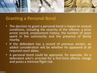 Granting a Personal Bond
• The decision to grant a personal bond is based on several
conditions, including the severity of the offense, a prior
arrest record, employment history, the number of years
spent in the community and the presence of family
nearby.
• If the defendant has a record of previous arrests, an
added consideration will be whether he appeared at all
required court dates.
• A personal bond could be approved, for example, for a
defendant who's arrested for a first-time offence charge
and poses a minimal flight risk.
 