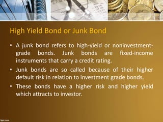 High Yield Bond or Junk Bond
• A junk bond refers to high-yield or noninvestment-
grade bonds. Junk bonds are fixed-income
instruments that carry a credit rating.
• Junk bonds are so called because of their higher
default risk in relation to investment grade bonds.
• These bonds have a higher risk and higher yield
which attracts to investor.
 