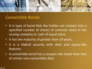 Convertible Bonds
• It is type of bond that the holder can convert into a
specified number of shares of common stock in the
issuing company or cash of equal value.
• It has the maturity of greater than 10 years.
• It is a Hybrid security with debt and equity-like
features.
• A convertible bond has a coupon rate lower than that
of similar non-convertible debt.
 