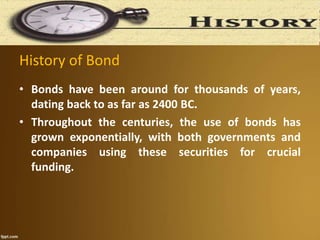 History of Bond
• Bonds have been around for thousands of years,
dating back to as far as 2400 BC.
• Throughout the centuries, the use of bonds has
grown exponentially, with both governments and
companies using these securities for crucial
funding.
 