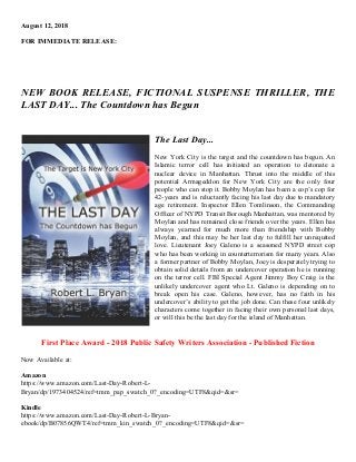 August 12, 2018
FOR IMMEDIATE RELEASE:
NEW BOOK RELEASE, FICTIONAL SUSPENSE THRILLER, THE
LAST DAY... The Countdown has Begun
The Last Day...
New York City is the target and the countdown has begun. An
Islamic terror cell has initiated an operation to detonate a
nuclear device in Manhattan. Thrust into the middle of this
potential Armageddon for New York City are the only four
people who can stop it. Bobby Moylan has been a cop’s cop for
42-years and is reluctantly facing his last day due to mandatory
age retirement. Inspector Ellen Tomlinson, the Commanding
Officer of NYPD Transit Borough Manhattan, was mentored by
Moylan and has remained close friends over the years. Ellen has
always yearned for much more than friendship with Bobby
Moylan, and this may be her last day to fulfill her unrequited
love. Lieutenant Joey Galeno is a seasoned NYPD street cop
who has been working in counterterrorism for many years. Also
a former partner of Bobby Moylan, Joey is desperately trying to
obtain solid details from an undercover operation he is running
on the terror cell. FBI Special Agent Jimmy Boy Craig is the
unlikely undercover agent who Lt. Galeno is depending on to
break open his case. Galeno, however, has no faith in his
undercover’s ability to get the job done. Can these four unlikely
characters come together in facing their own personal last days,
or will this be the last day for the island of Manhattan.
First Place Award - 2018 Public Safety Writers Association - Published Fiction
Now Available at:
Amazon
https://www.amazon.com/Last-Day-Robert-L-
Bryan/dp/1973404524/ref=tmm_pap_swatch_0?_encoding=UTF8&qid=&sr=
Kindle
https://www.amazon.com/Last-Day-Robert-L-Bryan-
ebook/dp/B07856QWT4/ref=tmm_kin_swatch_0?_encoding=UTF8&qid=&sr=
 