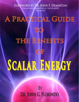 Foreword by Dr. John F. Demartini
      Teacher and Philosopher of the hit movie
                    “The Secret”




A Practical Guide
                  to
   the Benefits
                    of

Scalar Energy
              By
     Dr. John G. Florendo
 