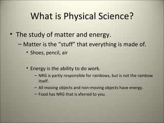 What is Physical Science? The study of matter and energy. Matter is the “stuff” that everything is made of. Shoes, pencil, air Energy is the ability to do work. NRG is partly responsible for rainbows, but is not the rainbow itself.  All moving objects and non-moving objects have energy. Food has NRG that is xferred to you. 