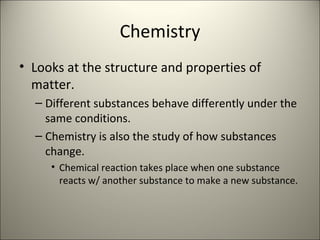 Chemistry Looks at the structure and properties of matter. Different substances behave differently under the same conditions. Chemistry is also the study of how substances change. Chemical reaction takes place when one substance reacts w/ another substance to make a new substance. 