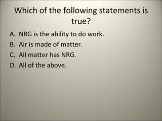 Which of the following statements is true? NRG is the ability to do work. Air is made of matter. All matter has NRG. All of the above. 