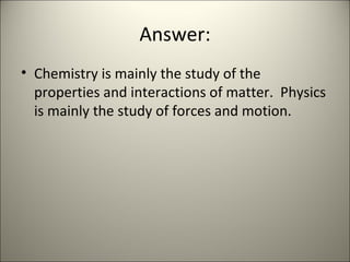 Answer: Chemistry is mainly the study of the properties and interactions of matter.  Physics is mainly the study of forces and motion. 