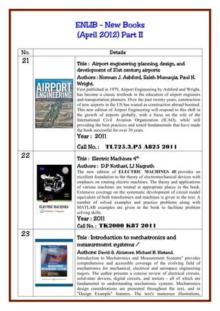 ENLIB - New Books
             2012)      II
      (April 2012) Part II

No.                     Details
21    Title : Airport engineering :planning, design, and
      development of 21st century airports
      Authorors
      Authors : Norman J. Ashford, Saleh Mumayiz, Paul H.
      Wright.
      First published in 1979, Airport Engineering by Ashford and Wright,
      has become a classic textbook in the education of airport engineers
      and transportation planners. Over the past twenty years, construction
      of new airports in the US has waned as construction abroad boomed.
      This new edition of Airport Engineering will respond to this shift in
      the growth of airports globally, with a focus on the role of the
      International Civil Aviation Organization (ICAO), while still
      providing the best practices and tested fundamentals that have made
      the book successful for over 30 years.
             2011
      Year : 2011
      Call No. :     TL725.3.P5 A825 2011
22    Title : Electric Machines 4th
      Author
      Authors : D.P Kothari, I.J Nagrath
            ors
      The new edition of ELECTRIC MACHINES 4E provides an
      excellent foundation to the theory of electromechanical devices with
      emphasis on rotating electric machines. The theory and applications
      of various machines are treated at appropriate places in the book.
      Extensive coverage on the systematic development of circuit model
      equivalent of both transformers and machines is given in the text. A
      number of solved examples and practice problems along with
      MATLAB examples are given in the book to facilitate problem
      solving skills.
      Year : 2011
      Call No. : TK2000 K87 2011
           No.
23    Title : Introduction to mechatronics and
                  systems
      measurement systems /
      Aut ors:
      Authors: David G. Alciatore, Michael B. Histand.
      Introduction to Mechatronics and Measurement Systems" provides
      comprehensive and accessible coverage of the evolving field of
      mechatronics for mechanical, electrical and aerospace engineering
      majors. The author presents a concise review of electrical circuits,
      solid-state devices, digital circuits, and motors - all of which are
      fundamental to understanding mechatronic systems. Mechatronics
      design considerations are presented throughout the text, and in
      "Design Example" features. The text's numerous illustrations,
 