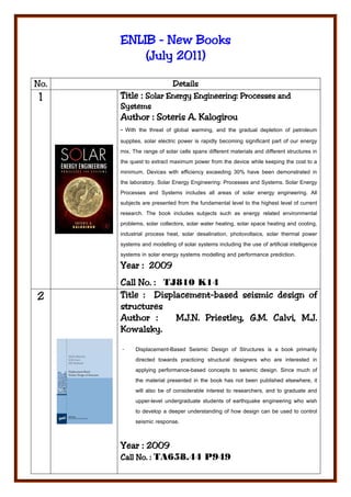 ENLIB - New Books
           July
          (July 2011)

No.                  Details
 1    Title : Solar Energy Engineering: Processes and
      Systems
      Author : Soteris A. Kalogirou
      - With the threat of global warming, and the gradual depletion of petroleum
      supplies, solar electric power is rapidly becoming significant part of our energy
      mix. The range of solar cells spans different materials and different structures in
      the quest to extract maximum power from the device while keeping the cost to a
      minimum. Devices with efficiency exceeding 30% have been demonstrated in
      the laboratory. Solar Energy Engineering: Processes and Systems. Solar Energy
      Processes and Systems includes all areas of solar energy engineering. All
      subjects are presented from the fundamental level to the highest level of current
      research. The book includes subjects such as energy related environmental
      problems, solar collectors, solar water heating, solar space heating and cooling,
      industrial process heat, solar desalination, photovoltaics, solar thermal power
      systems and modelling of solar systems including the use of artificial intelligence
      systems in solar energy systems modelling and performance prediction.
      Year : 2009
      Call No. : TJ810 K14
2              Displacement-
      Title : Displacement-based seismic design of
      structures
      Author :                        G.M.
                    M.J.N. Priestley, G.M. Calvi, M.J.
      Kowalsky.

      -     Displacement-Based Seismic Design of Structures is a book primarily
            directed towards practicing structural designers who are interested in
            applying performance-based concepts to seismic design. Since much of
            the material presented in the book has not been published elsewhere, it
            will also be of considerable interest to researchers, and to graduate and
            upper-level undergraduate students of earthquake engineering who wish
            to develop a deeper understanding of how design can be used to control
            seismic response.


             2009
      Year : 2009
      Call No. : TA658.44 P949
           No.
 