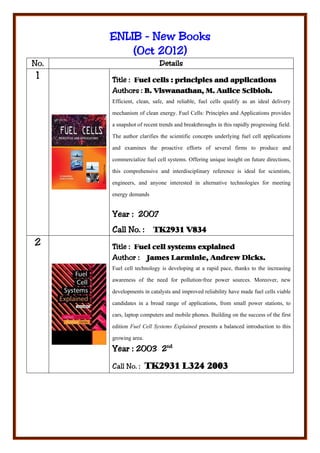 ENLIB - New Books
               2012)
          (Oct 2012)
No.                        Details
 1    Title : Fuel cells : principles and applications
      Authors : B. Viswanathan, M. Aulice Scibioh.
      Efficient, clean, safe, and reliable, fuel cells qualify as an ideal delivery
      mechanism of clean energy. Fuel Cells: Principles and Applications provides
      a snapshot of recent trends and breakthroughs in this rapidly progressing field.
      The author clarifies the scientific concepts underlying fuel cell applications
      and examines the proactive efforts of several firms to produce and
      commercialize fuel cell systems. Offering unique insight on future directions,
      this comprehensive and interdisciplinary reference is ideal for scientists,
      engineers, and anyone interested in alternative technologies for meeting
      energy demands

      Year : 2007
      Call No. :        TK2931 V834
2     Title : Fuel cell systems explained
      Author : James Larminie, Andrew Dicks.
      Fuel cell technology is developing at a rapid pace, thanks to the increasing
      awareness of the need for pollution-free power sources. Moreover, new
      developments in catalysts and improved reliability have made fuel cells viable
      candidates in a broad range of applications, from small power stations, to
      cars, laptop computers and mobile phones. Building on the success of the first
      edition Fuel Cell Systems Explained presents a balanced introduction to this
      growing area.
      Year : 2003 2nd

      Call No. : TK2931 L324 2003
 