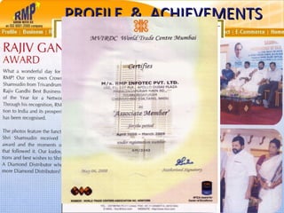 3,50,000+ CAR OWNERS – Luxury & Deluxe 18000+ DISTRIBUTORS – Foreign Trip Achievers NO. 1 IN ASIA – Binary Plan Mktg. Company AN ISO 9001 : 2008 CERTIFIED COMPANY MEMBER OF ‘FICCI’ – Federation of Indian Chambers of Commerce and Industry MEMBER OF ‘WTC’ – World Trade Centre WINNER OF COVETED AWARDS INDIRA GANDHI AWARD RAJIV GANDHI BUSINESS AWARD PROFILE  &  ACHIEVEMENTS 