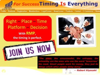 Right  –  Place  –  Time  Platform  –  Decision With  RMP ,  the timing is perfect. For Success Timing  Is  Everything “ The  poor , the unsuccessful, the unhappy, the unhealthy are the ones who use the word &quot;tomorrow&quot; the most. Smart people work for money, they just do things which other people delay doing” --  Robert Kiyosaki 