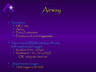 Airway


Ventilation







Use neonatal BVM with pop-off valve
with supplemental oxygen





HR < 100
Apnea
Poor O2 saturation
Persistence of central cyanosis

Ventilate @ 40 – 60 bpm
Ventilate @ ~ 35 – 45 cm H2O
OR adequate chest rise

Supplemental oxygen


100% oxygen in the field

 