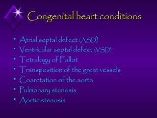 Congenital heart conditions








Atrial septal defect (ASD)
Ventricular septal defect (VSD)
Tetralogy of Fallot
Transposition of the great vessels
Coarctation of the aorta
Pulmonary stenosis
Aortic stenosis

 