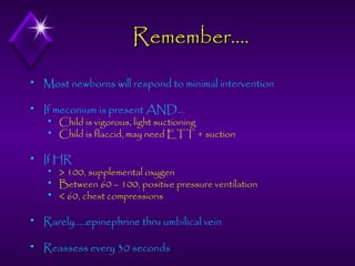 Remember….


Most newborns will respond to minimal intervention



If meconium is present AND…





Child is vigorous, light suctioning
Child is flaccid, may need ETT + suction

If HR




> 100, supplemental oxygen
Between 60 – 100, positive pressure ventilation
< 60, chest compressions



Rarely…..epinephrine thru umbilical vein



Reassess every 30 seconds

 