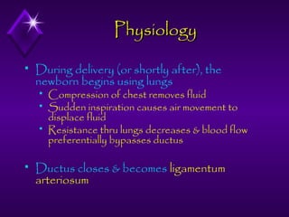 Physiology


During delivery (or shortly after), the
newborn begins using lungs






Compression of chest removes fluid
Sudden inspiration causes air movement to
displace fluid
Resistance thru lungs decreases & blood flow
preferentially bypasses ductus

Ductus closes & becomes ligamentum
arteriosum

 