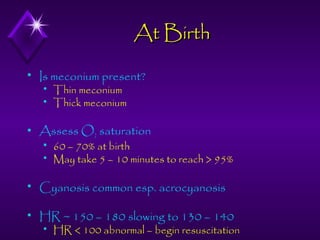 At Birth


Is meconium present?





Thin meconium
Thick meconium

Assess O2 saturation



60 – 70% at birth
May take 5 – 10 minutes to reach > 95%



Cyanosis common esp. acrocyanosis



HR ~ 150 – 180 slowing to 130 – 140


HR < 100 abnormal – begin resuscitation

 