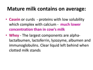 Mature milk contains on average:
• Casein or curds - proteins with low solubility
  which complex with calcium - much lower
  concentration than in cow's milk
• Whey - The largest components are alpha-
  lactalbumen, lactoferrin, lyzozyme, albumen and
  immunoglobulins. Clear liquid left behind when
  clotted milk stands
 
