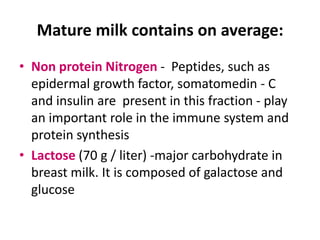 Mature milk contains on average:
• Non protein Nitrogen - Peptides, such as
  epidermal growth factor, somatomedin - C
  and insulin are present in this fraction - play
  an important role in the immune system and
  protein synthesis
• Lactose (70 g / liter) -major carbohydrate in
  breast milk. It is composed of galactose and
  glucose
 