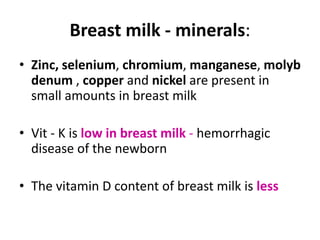 Breast milk - minerals:
• Zinc, selenium, chromium, manganese, molyb
  denum , copper and nickel are present in
  small amounts in breast milk

• Vit - K is low in breast milk - hemorrhagic
  disease of the newborn

• The vitamin D content of breast milk is less
 