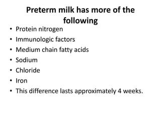 Preterm milk has more of the
                following
•   Protein nitrogen
•   Immunologic factors
•   Medium chain fatty acids
•   Sodium
•   Chloride
•   Iron
•   This difference lasts approximately 4 weeks.
 