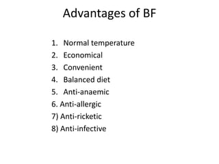 Advantages of BF

1. Normal temperature
2. Economical
3. Convenient
4. Balanced diet
5. Anti-anaemic
6. Anti-allergic
7) Anti-ricketic
8) Anti-infective
 