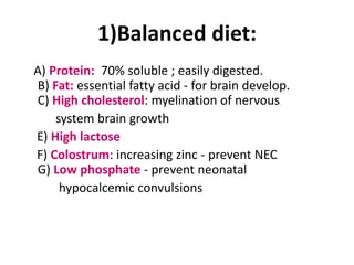1)Balanced diet:
A) Protein: 70% soluble ; easily digested.
B) Fat: essential fatty acid - for brain develop.
C) High cholesterol: myelination of nervous
    system brain growth
E) High lactose
F) Colostrum: increasing zinc - prevent NEC
G) Low phosphate - prevent neonatal
     hypocalcemic convulsions
 