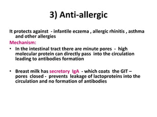 3) Anti-allergic
It protects against - infantile eczema , allergic rhinitis , asthma
    and other allergies
Mechanism:
• In the intestinal tract there are minute pores - high
    molecular protein can directly pass into the circulation
    leading to antibodies formation

• Breast milk has secretory IgA - which coats the GIT –
  pores closed - prevents leakage of lactoproteins into the
  circulation and no formation of antibodies
 