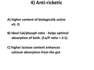 4) Anti-ricketic


A) higher content of biologically active
   vit. D.

B) Ideal Cal/phosph ratio - helps optimal
   absorption of both. (Ca/P ratio = 2:1)

C) higher lactose content enhances
   calcium absorption from the gut
 