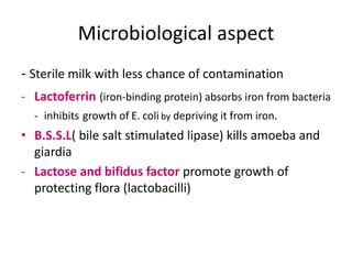 Microbiological aspect
- Sterile milk with less chance of contamination
- Lactoferrin (iron-binding protein) absorbs iron from bacteria
  - inhibits growth of E. coli by depriving it from iron.
• B.S.S.L( bile salt stimulated lipase) kills amoeba and
  giardia
- Lactose and bifidus factor promote growth of
  protecting flora (lactobacilli)
 