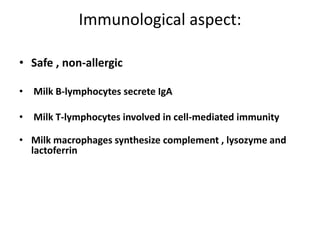 Immunological aspect:

• Safe , non-allergic

• Milk B-lymphocytes secrete IgA

• Milk T-lymphocytes involved in cell-mediated immunity

• Milk macrophages synthesize complement , lysozyme and
  lactoferrin
 