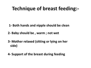 Technique of breast feeding:-

1- Both hands and nipple should be clean

2- Baby should be , warm ; not wet

3- Mother relaxed (sitting or lying on her
  side)

4- Support of the breast during feeding
 