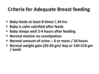 Criteria for Adequate Breast feeding

   Baby feeds at least 8 times  24 hrs
   Baby is calm satisfied after feeds
   Baby sleeps well 2-4 hours after feeding
   Normal motion no constipation
   Normal amount of urine :- 6 or more / 24 hours
   Normal weight gain (20-30 gm/ day or 150-210 gm
    / week
 