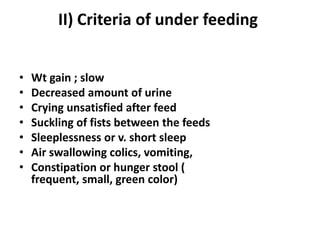 II) Criteria of under feeding


•   Wt gain ; slow
•   Decreased amount of urine
•   Crying unsatisfied after feed
•   Suckling of fists between the feeds
•   Sleeplessness or v. short sleep
•   Air swallowing colics, vomiting,
•   Constipation or hunger stool (
    frequent, small, green color)
 