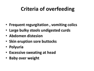 Criteria of overfeeding

•   Frequent regurgitation , vomiting colics
•   Large bulky stools undigested curds
•   Abdomen distesion
•   Skin eruption sore buttocks
•   Polyuria
•   Excessive sweating at head
•   Baby over weight
 
