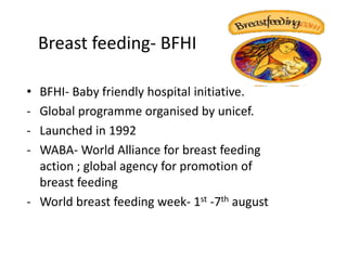 Breast feeding- BFHI

• BFHI- Baby friendly hospital initiative.
- Global programme organised by unicef.
- Launched in 1992
- WABA- World Alliance for breast feeding
  action ; global agency for promotion of
  breast feeding
- World breast feeding week- 1st -7th august
 