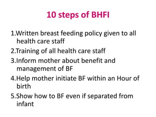 10 steps of BHFI
1.Written breast feeding policy given to all
  health care staff
2.Training of all health care staff
3.Inform mother about benefit and
  management of BF
4.Help mother initiate BF within an Hour of
  birth
5.Show how to BF even if separated from
  infant
 