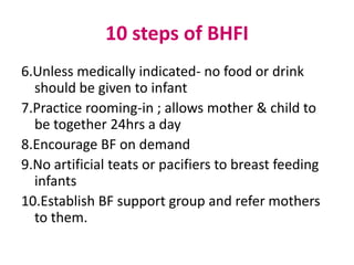 10 steps of BHFI
6.Unless medically indicated- no food or drink
  should be given to infant
7.Practice rooming-in ; allows mother & child to
  be together 24hrs a day
8.Encourage BF on demand
9.No artificial teats or pacifiers to breast feeding
  infants
10.Establish BF support group and refer mothers
  to them.
 
