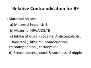 Relative Contraindication for BF
I) Maternal causes :-
    a) Maternal hepatitis B
    b) Maternal HIV/AIDS,TB
    c) Intake of dugs - cocaine, Anticoagulants,
    Thiouracil ; lithium ; bomocriptine;
   chloramphenicol ; tetracycline
   d) Breast abscess, crack & soreness of nipple
 
