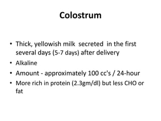 Colostrum

• Thick, yellowish milk secreted in the first
  several days (5-7 days) after delivery
• Alkaline
• Amount - approximately 100 cc's / 24-hour
• More rich in protein (2.3gm/dl) but less CHO or
  fat
 
