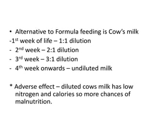 • Alternative to Formula feeding is Cow’s milk
-1st week of life – 1:1 dilution
- 2nd week – 2:1 dilution
- 3rd week – 3:1 dilution
- 4th week onwards – undiluted milk

* Adverse effect – diluted cows milk has low
  nitrogen and calories so more chances of
  malnutrition.
 