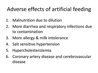 Adverse effects of artificial feeding
1. Malnutrition due to dilution
2. More diarrhea and respiratory infections due
   to contamination
3. More allergy & milk intolerance
4. Salt sensitive hypertension
5. Hypercholesterolemia
6. Coronary artery disease and cerebrovascular
   disease
 