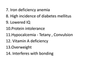 7. Iron deficiency anemia
8. High incidence of diabetes mellitus
9. Lowered IQ
10.Protein intolerance
11.Hypocalcemia - Tetany , Convulsion
12. Vitamin A deficiency
13.Overweight
14. Interferes with bonding
 