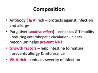 Composition
• Antibody ( Ig A) rich – protects against infection
  and allergy
• Purgative( Laxative effect) - enhances GIT motility
  - reducing enterohepatic circulation - clears
  meconium helps prevent NNJ
• Growth factors – help intestine to mature
  , prevents allergy & intolerance
• Vit A rich – reduces severity of infection
 