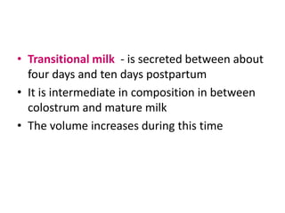 • Transitional milk - is secreted between about
  four days and ten days postpartum
• It is intermediate in composition in between
  colostrum and mature milk
• The volume increases during this time
 