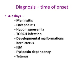 Diagnosis – time of onset
• 4-7 days –
      - Meningitis
      - Encephalitis
      - Hypomagnesemia
      - TORCH infection
      - Developmental malformations
      - Kernicterus
      - IEM
      - Pyridoxin dependancy
      - Tetanus
 