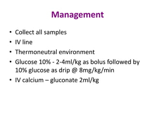 Management
• Collect all samples
• IV line
• Thermoneutral environment
• Glucose 10% - 2-4ml/kg as bolus followed by
  10% glucose as drip @ 8mg/kg/min
• IV calcium – gluconate 2ml/kg
 