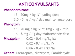 ANTICONVULSANTS
Phenobarbitone
      15 - 20mg / kg IV loading dose
      3.5 - 5mg / kg / day maintenance dose
Phenytoin
      15 - 20 mg / kg IV at 1mg / kg / min
       4 - 8 mg / kg day maintenance dose
Midazolam     0.02 - 0.4 mg/kg IM
              0.02 - 0.1mg/kg IV
              0.06 - 0.4mg/kg/hr
Others Lorazepam, diazepam, Paraldehyde
 