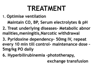 TREATMENT
1. Optimise ventilation
   Maintain CO, BP, Serum electrolytes & pH
2. Treat underlying diseases- Metabolic abnor
malities,meningitis,Narcotic withdrawal
3. Pyridoxine dependency- 50mg IV, repeat
every 10 min till control- maintenance dose –
5mg/kg PO daily
6. Hyperbilirubinemia –phototherapy,
                        exchange transfusion
 